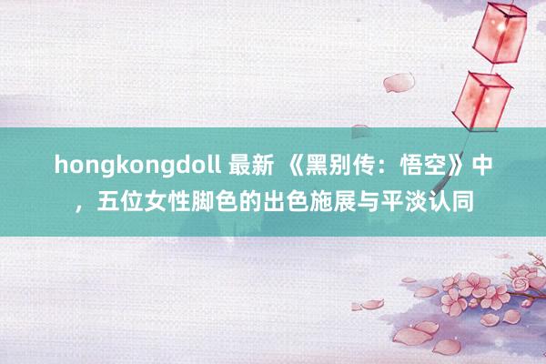 hongkongdoll 最新 《黑别传：悟空》中，五位女性脚色的出色施展与平淡认同