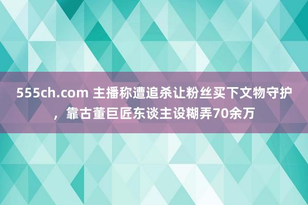 555ch.com 主播称遭追杀让粉丝买下文物守护，靠古董巨匠东谈主设糊弄70余万