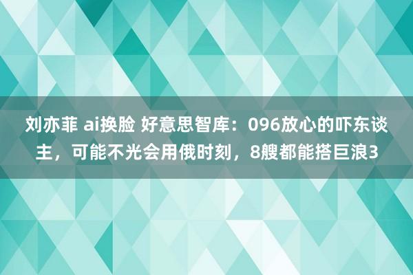 刘亦菲 ai换脸 好意思智库：096放心的吓东谈主，可能不光会用俄时刻，8艘都能搭巨浪3