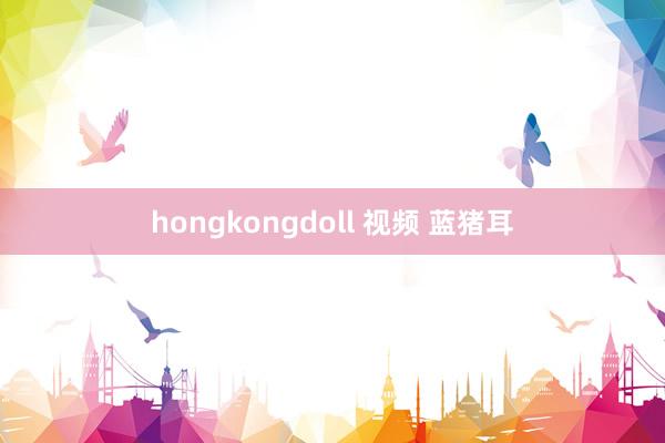 hongkongdoll 视频 蓝猪耳