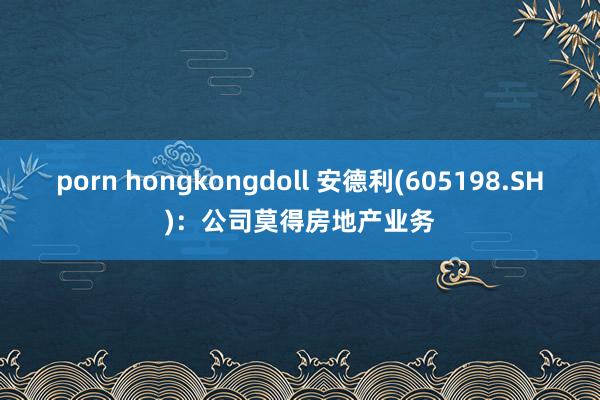 porn hongkongdoll 安德利(605198.SH)：公司莫得房地产业务