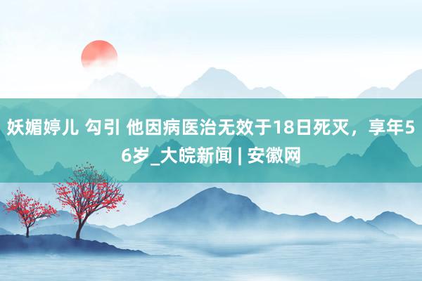 妖媚婷儿 勾引 他因病医治无效于18日死灭，享年56岁_大皖新闻 | 安徽网