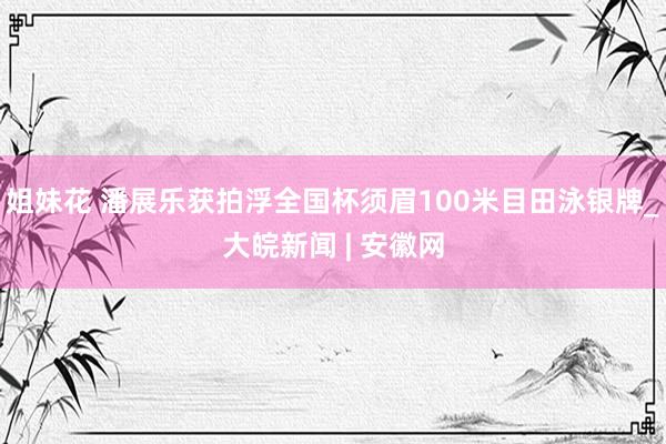 姐妹花 潘展乐获拍浮全国杯须眉100米目田泳银牌_大皖新闻 | 安徽网