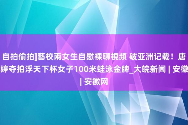 自拍偷拍]藝校兩女生自慰裸聊視頻 破亚洲记载！唐钱婷夺拍浮天下杯女子100米蛙泳金牌_大皖新闻 | 安徽网