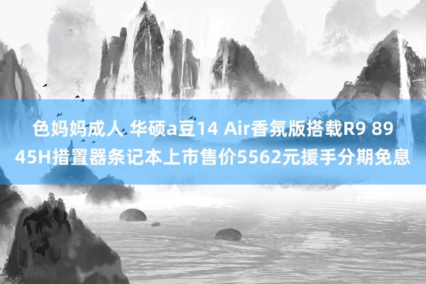 色妈妈成人 华硕a豆14 Air香氛版搭载R9 8945H措置器条记本上市售价5562元援手分期免息