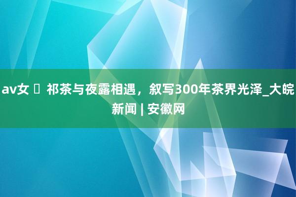 av女 ​祁茶与夜露相遇，叙写300年茶界光泽_大皖新闻 | 安徽网