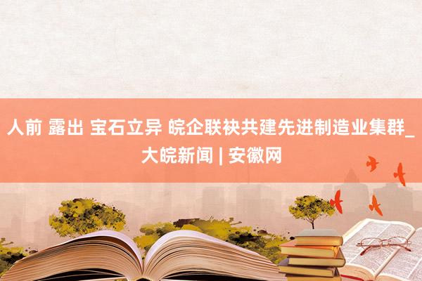 人前 露出 宝石立异 皖企联袂共建先进制造业集群_大皖新闻 | 安徽网