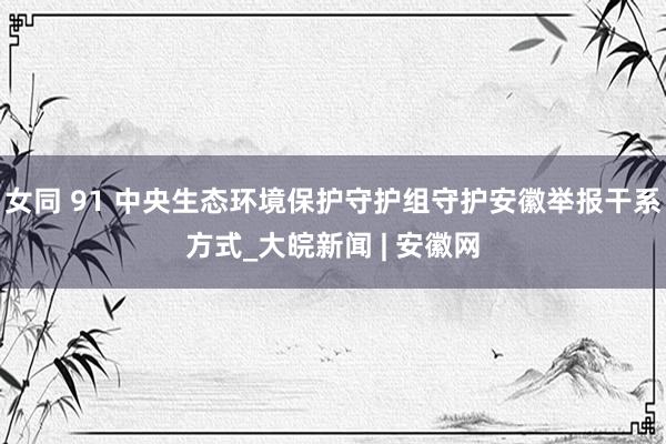 女同 91 中央生态环境保护守护组守护安徽举报干系方式_大皖新闻 | 安徽网