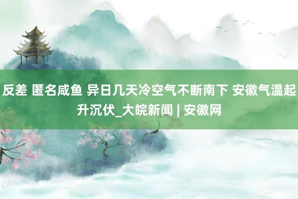 反差 匿名咸鱼 异日几天冷空气不断南下 安徽气温起升沉伏_大皖新闻 | 安徽网