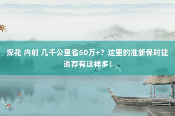 探花 内射 几千公里省50万+？这里的准新保时捷遴荐有这样多！