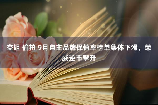 空姐 偷拍 9月自主品牌保值率榜单集体下滑，荣威逆市攀升