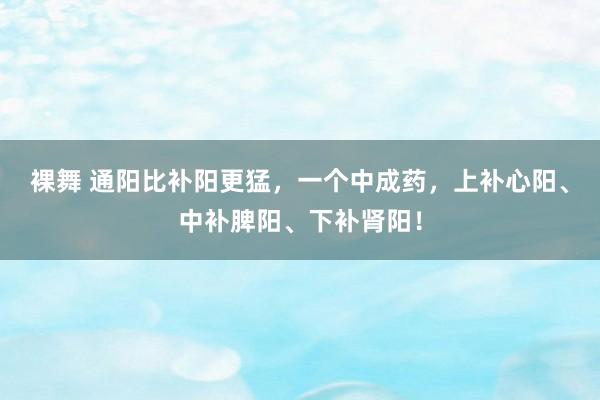 裸舞 通阳比补阳更猛，一个中成药，上补心阳、中补脾阳、下补肾阳！