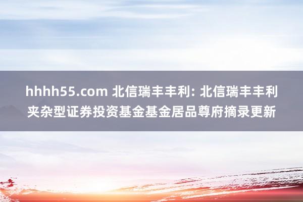 hhhh55.com 北信瑞丰丰利: 北信瑞丰丰利夹杂型证券投资基金基金居品尊府摘录更新