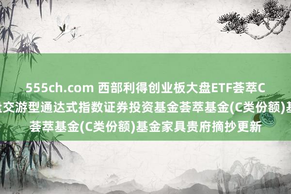 555ch.com 西部利得创业板大盘ETF荟萃C: 西部利得创业板大盘交游型通达式指数证券投资基金荟萃基金(C类份额)基金家具贵府摘抄更新