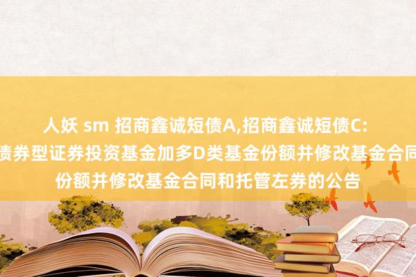 人妖 sm 招商鑫诚短债A，招商鑫诚短债C: 对于招商鑫诚短债债券型证券投资基金加多D类基金份额并修改基金合同和托管左券的公告