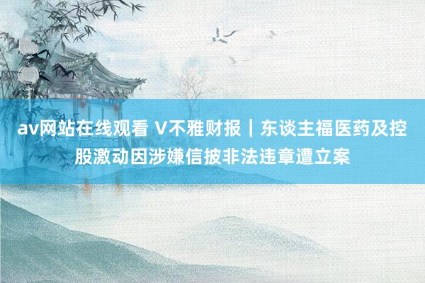 av网站在线观看 V不雅财报｜东谈主福医药及控股激动因涉嫌信披非法违章遭立案