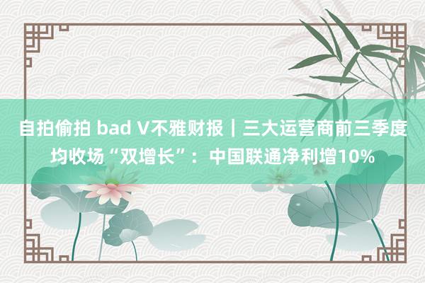 自拍偷拍 bad V不雅财报｜三大运营商前三季度均收场“双增长”：中国联通净利增10%