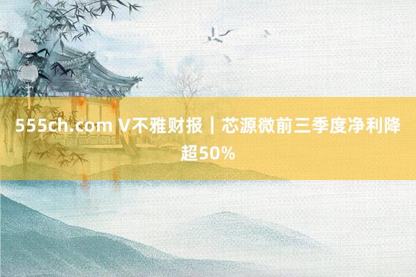 555ch.com V不雅财报｜芯源微前三季度净利降超50%