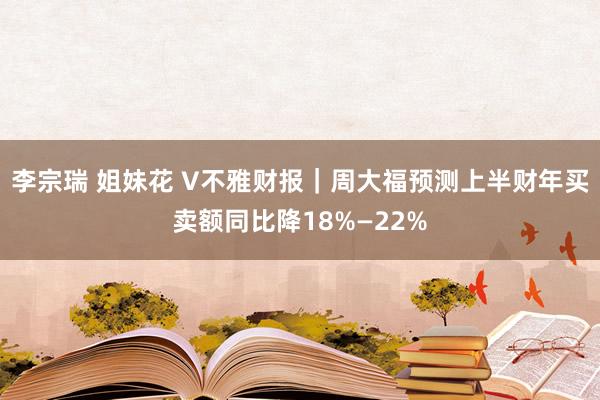 李宗瑞 姐妹花 V不雅财报｜周大福预测上半财年买卖额同比降18%—22%