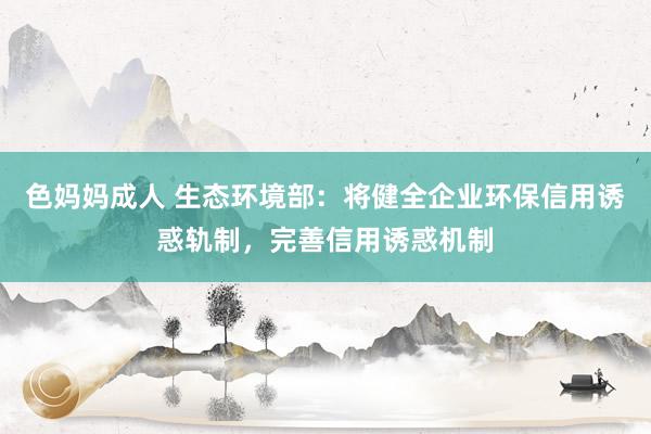 色妈妈成人 生态环境部：将健全企业环保信用诱惑轨制，完善信用诱惑机制