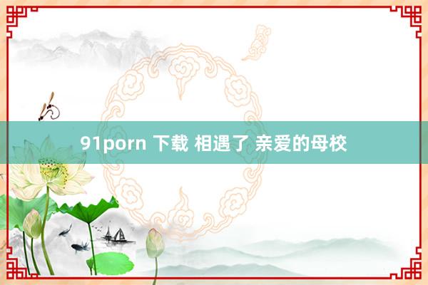 91porn 下载 相遇了 亲爱的母校