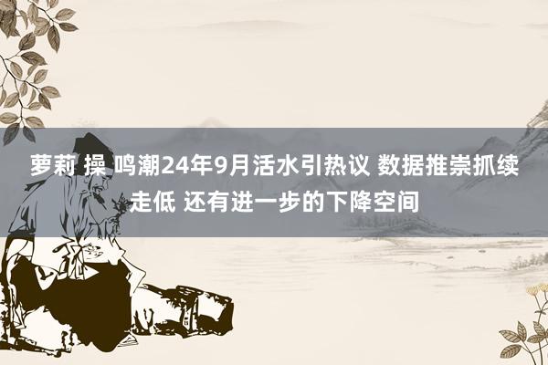 萝莉 操 鸣潮24年9月活水引热议 数据推崇抓续走低 还有进一步的下降空间