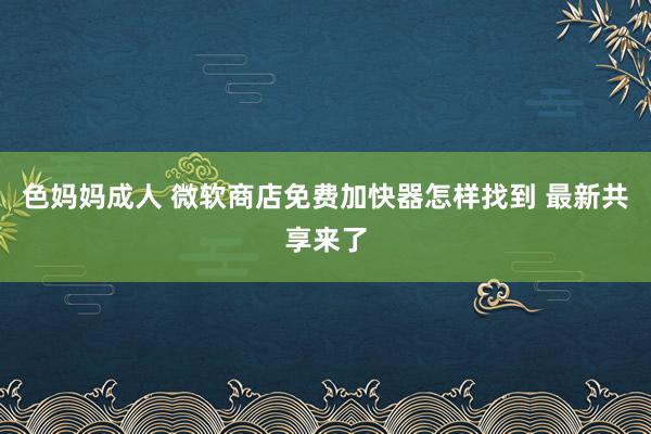 色妈妈成人 微软商店免费加快器怎样找到 最新共享来了