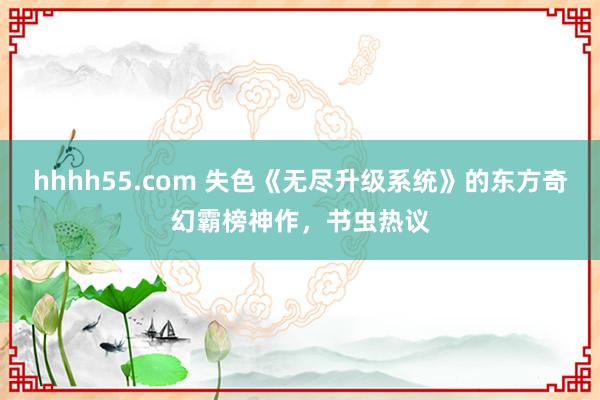 hhhh55.com 失色《无尽升级系统》的东方奇幻霸榜神作，书虫热议