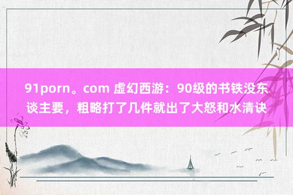 91porn。com 虚幻西游：90级的书铁没东谈主要，粗略打了几件就出了大怒和水清诀