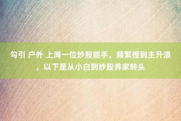 勾引 户外 上海一位炒股能手，频繁捏到主升浪，以下是从小白到炒股养家转头