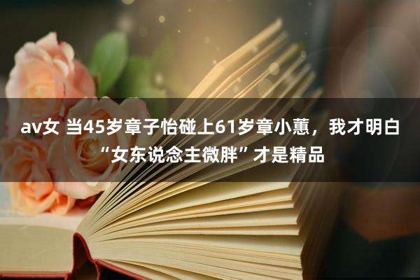 av女 当45岁章子怡碰上61岁章小蕙，我才明白“女东说念主微胖”才是精品