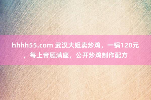 hhhh55.com 武汉大姐卖炒鸡，一锅120元，每上帝顾满座，公开炒鸡制作配方