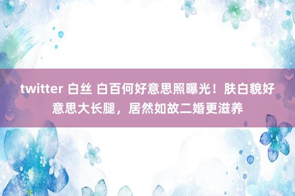 twitter 白丝 白百何好意思照曝光！肤白貌好意思大长腿，居然如故二婚更滋养