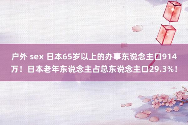 户外 sex 日本65岁以上的办事东说念主口914万！日本老年东说念主占总东说念主口29.3%！