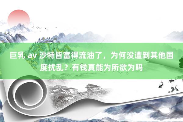 巨乳 av 沙特皆富得流油了，为何没遭到其他国度扰乱？有钱真能为所欲为吗