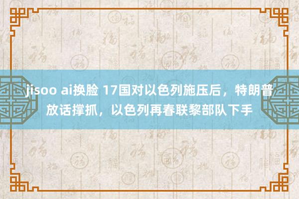 jisoo ai换脸 17国对以色列施压后，特朗普放话撑抓，以色列再春联黎部队下手