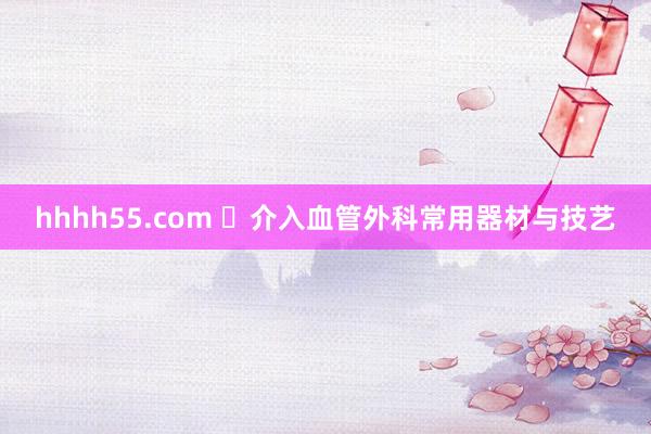 hhhh55.com ​介入血管外科常用器材与技艺