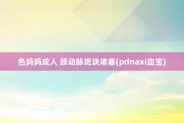 色妈妈成人 颈动脉斑块堵塞(pdnaxi血宝)