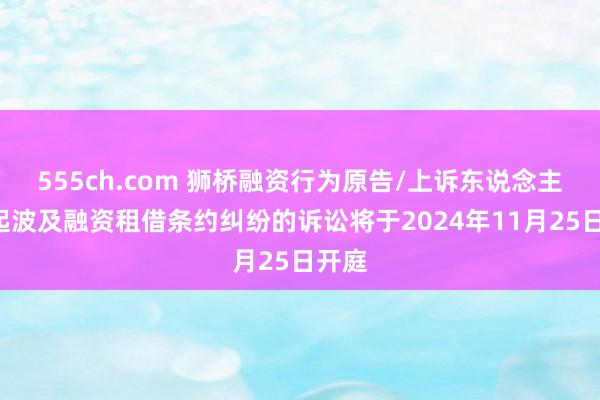 555ch.com 狮桥融资行为原告/上诉东说念主的1起波及融资租借条约纠纷的诉讼将于2024年11月25日开庭