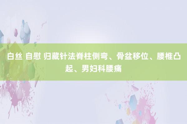 白丝 自慰 归藏针法脊柱侧弯、骨盆移位、腰椎凸起、男妇科腰痛