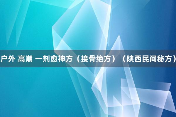 户外 高潮 一剂愈神方（接骨绝方）（陕西民间秘方）