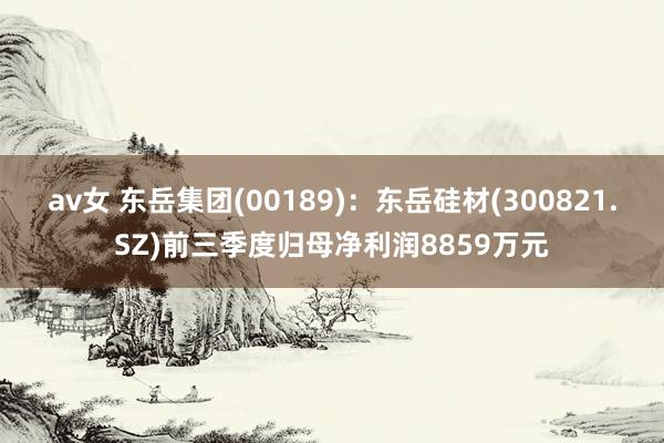 av女 东岳集团(00189)：东岳硅材(300821.SZ)前三季度归母净利润8859万元