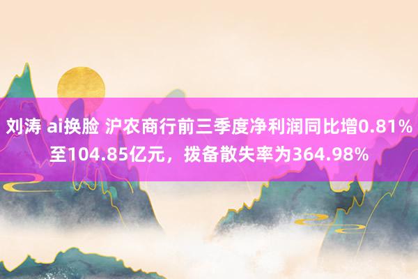 刘涛 ai换脸 沪农商行前三季度净利润同比增0.81%至104.85亿元，拨备散失率为364.98%