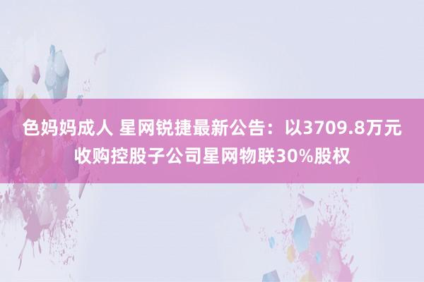 色妈妈成人 星网锐捷最新公告：以3709.8万元收购控股子公司星网物联30%股权