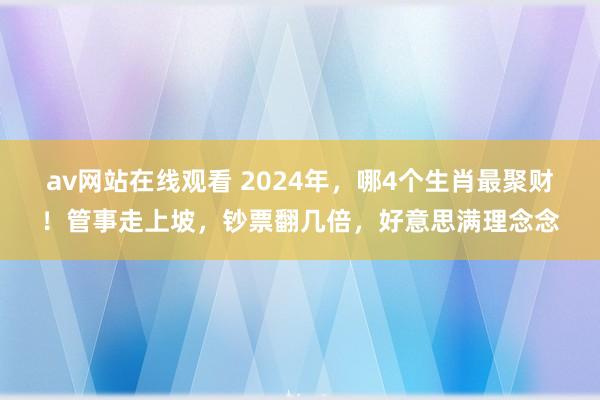 av网站在线观看 2024年，哪4个生肖最聚财！管事走上坡，钞票翻几倍，好意思满理念念