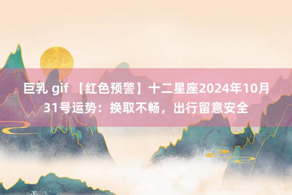 巨乳 gif 【红色预警】十二星座2024年10月31号运势：换取不畅，出行留意安全