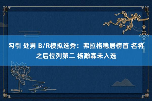 勾引 处男 B/R模拟选秀：弗拉格稳居榜首 名将之后位列第二 杨瀚森未入选