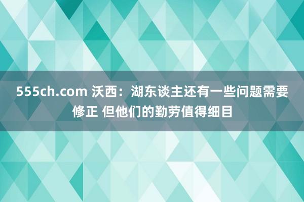 555ch.com 沃西：湖东谈主还有一些问题需要修正 但他们的勤劳值得细目