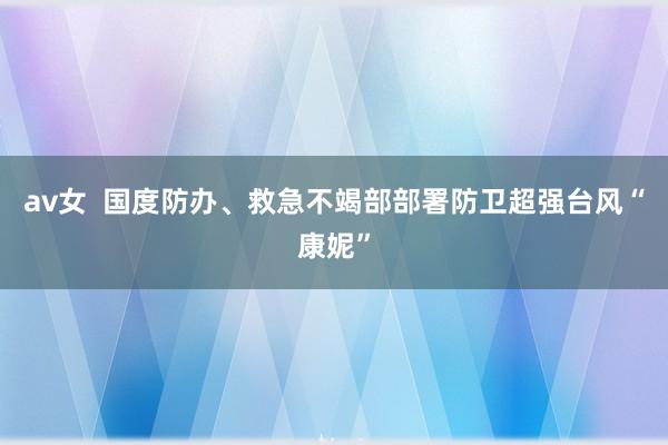 av女  国度防办、救急不竭部部署防卫超强台风“康妮”