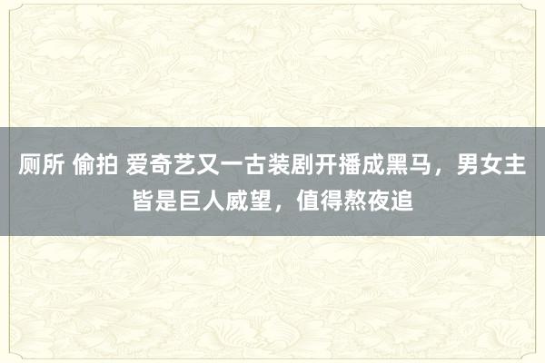 厕所 偷拍 爱奇艺又一古装剧开播成黑马，男女主皆是巨人威望，值得熬夜追